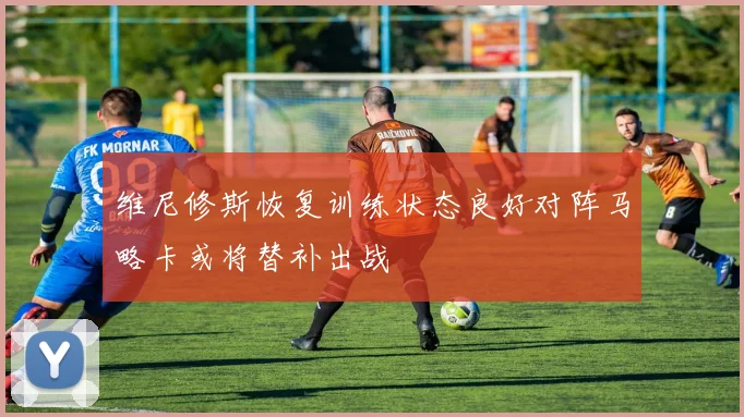 维尼修斯恢复训练状态良好对阵马略卡或将替补出战