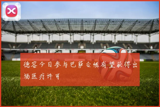 德容今日参与巴萨合练有望获得出场医疗许可