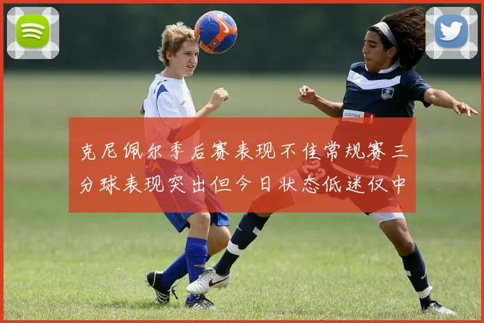 克尼佩尔季后赛表现不佳常规赛三分球表现突出但今日状态低迷仅中两球