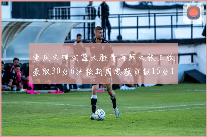 重庆文理女篮大胜青海师大张玉欣豪取30分6次抢断周思蕴贡献15分14篮板10助攻