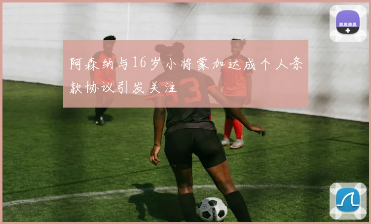 阿森纳与16岁小将蒙加达成个人条款协议引发关注