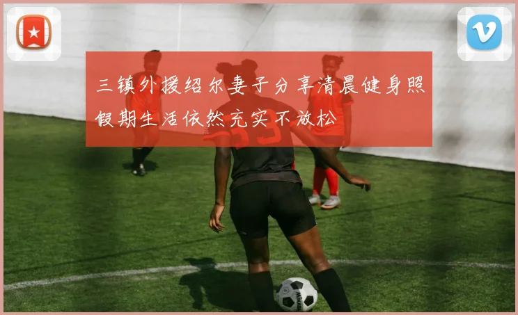 三镇外援绍尔妻子分享清晨健身照假期生活依然充实不放松