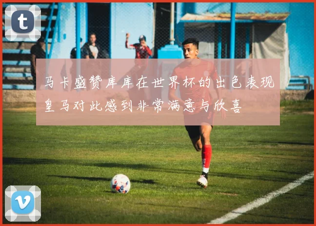 马卡盛赞库库在世界杯的出色表现皇马对此感到非常满意与欣喜