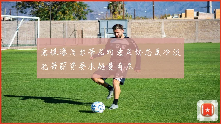 意媒曝马尔蒂尼对意足协态度冷淡孔蒂薪资要求超曼奇尼