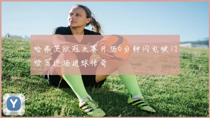 哈弗茨欧冠决赛开场6分钟闪电破门续写连场进球传奇