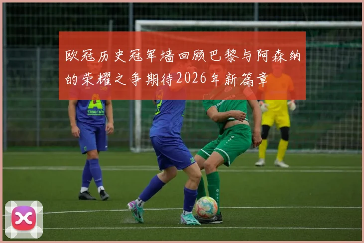 欧冠历史冠军墙回顾巴黎与阿森纳的荣耀之争期待2026年新篇章