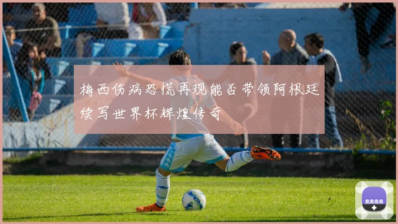 梅西伤病恐慌再现能否带领阿根廷续写世界杯辉煌传奇