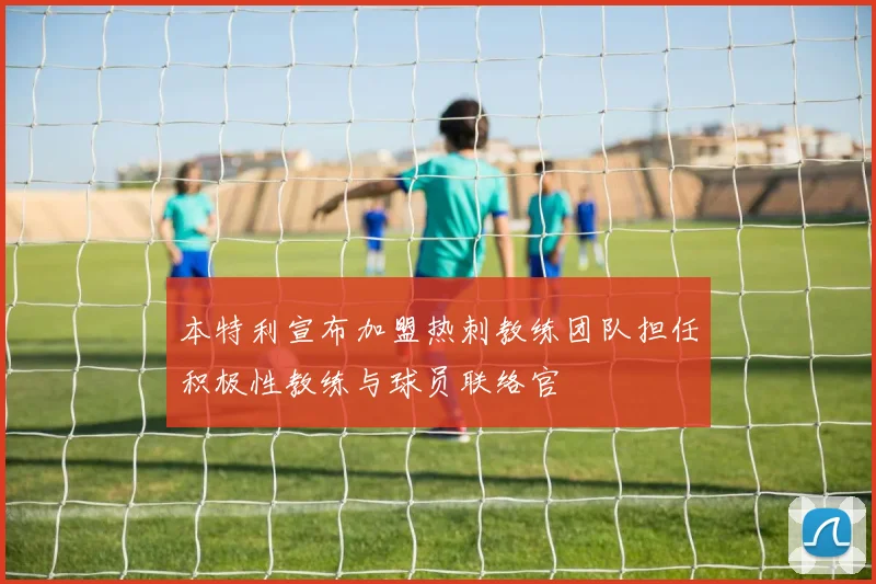 本特利宣布加盟热刺教练团队担任积极性教练与球员联络官