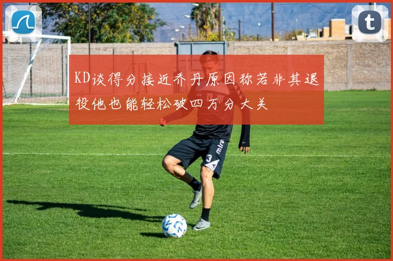 KD谈得分接近乔丹原因称若非其退役他也能轻松破四万分大关