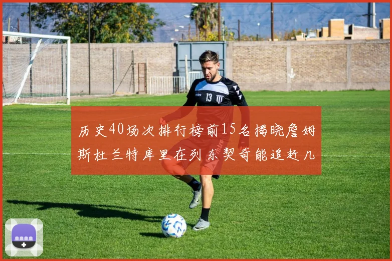 历史40场次排行榜前15名揭晓詹姆斯杜兰特库里在列东契奇能追赶几位传奇球员