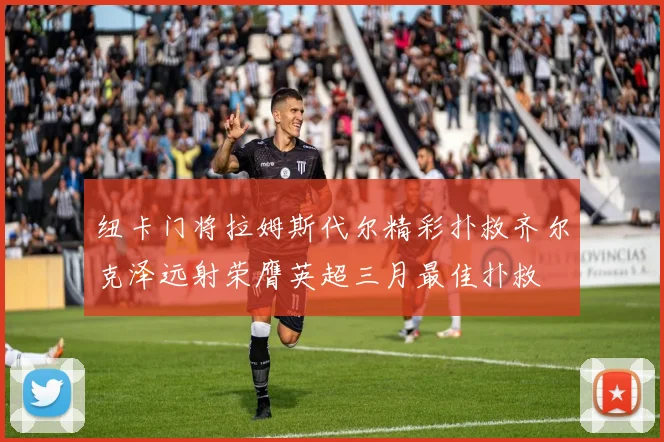 纽卡门将拉姆斯代尔精彩扑救齐尔克泽远射荣膺英超三月最佳扑救