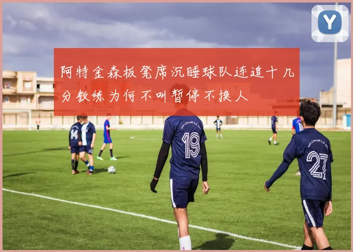 阿特金森板凳席沉睡球队连追十几分教练为何不叫暂停不换人