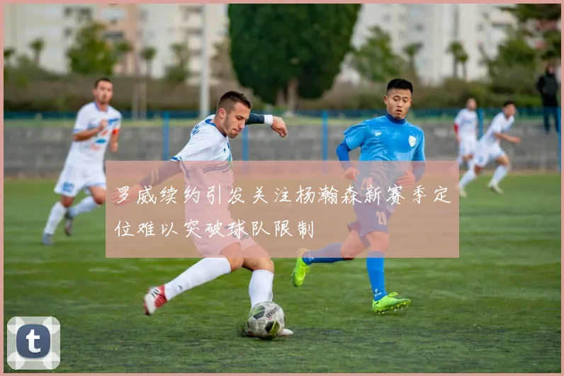 罗威续约引发关注杨瀚森新赛季定位难以突破球队限制