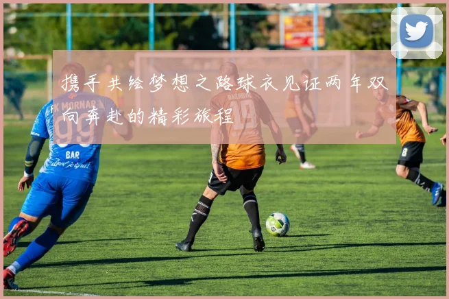 携手共绘梦想之路球衣见证两年双向奔赴的精彩旅程