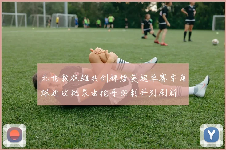 北伦敦双雄共创辉煌英超单赛季角球进攻纪录由枪手热刺并列刷新